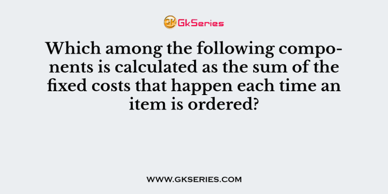 Which among the following components is calculated as the sum of the fixed costs that happen each time an item is ordered?