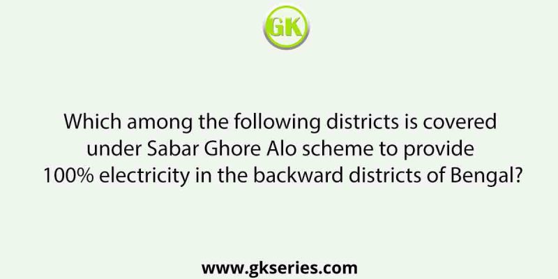 Which among the following districts is covered under Sabar Ghore Alo scheme to provide 100% electricity in the backward districts of Bengal?