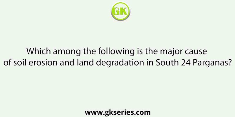 Which among the following is the major cause of soil erosion and land degradation in South 24 Parganas?