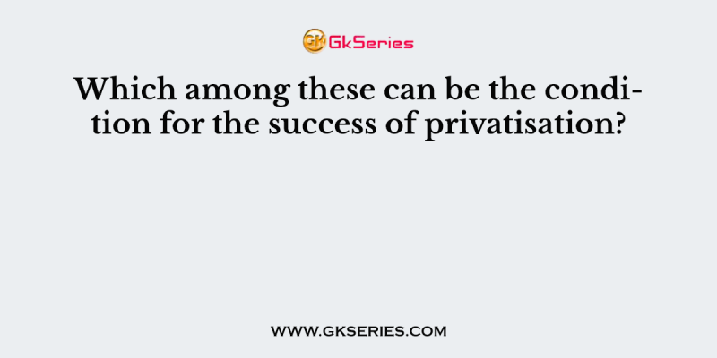 Which among these can be the condition for the success of privatisation?