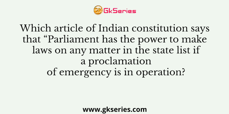 Which article of Indian constitution says that “Parliament has the power to make laws on any matter in the state list if a proclamation of emergency is in operation?