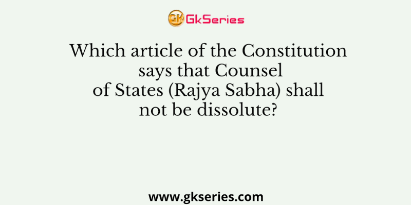 Which article of the Constitution says that Counsel of States (Rajya Sabha) shall not be dissolute?
