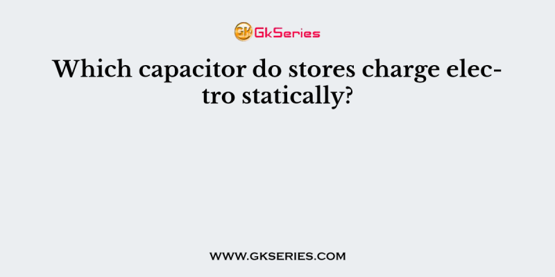 Which capacitor do stores charge electro statically?