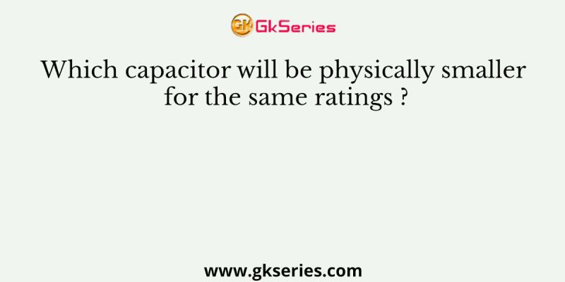 Which capacitor will be physically smaller for the same ratings ?