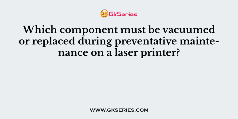 Which component must be vacuumed or replaced during preventative maintenance on a laser printer?