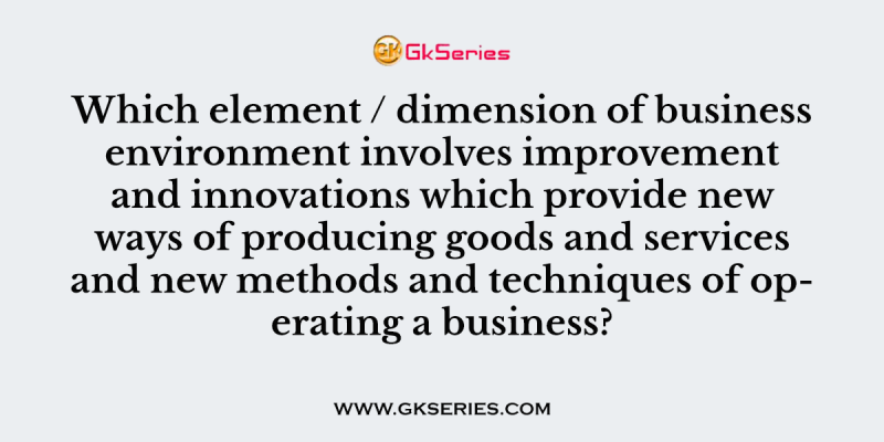 Which element / dimension of business environment involves improvement and innovations which provide new ways of producing goods and services and new methods and techniques of operating a business?