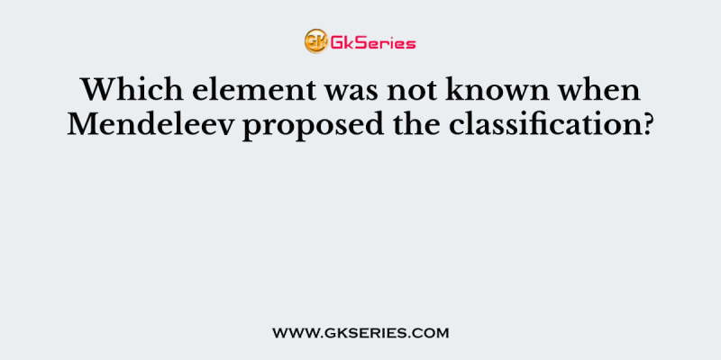Which element was not known when Mendeleev proposed the classification?