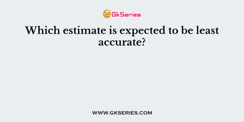 Which estimate is expected to be least accurate?
