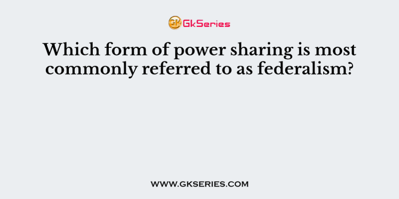 Which form of power sharing is most commonly referred to as federalism?