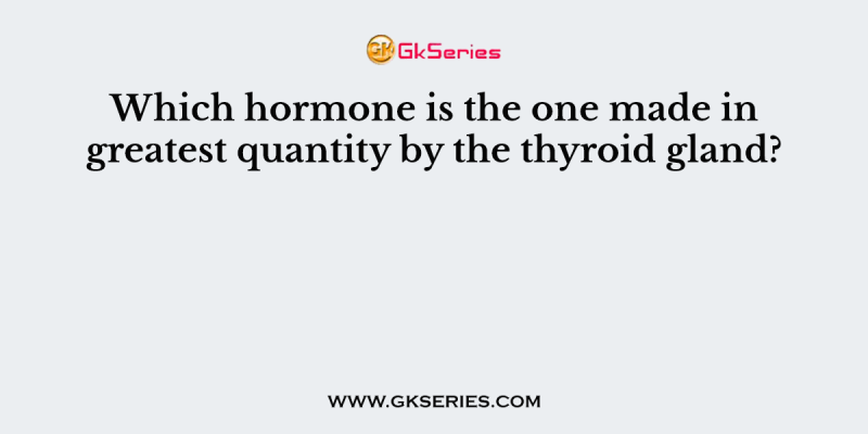 Which hormone is the one made in greatest quantity by the thyroid gland?