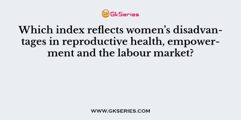 Which index reflects women’s disadvantages in reproductive health, empowerment and the labour market?