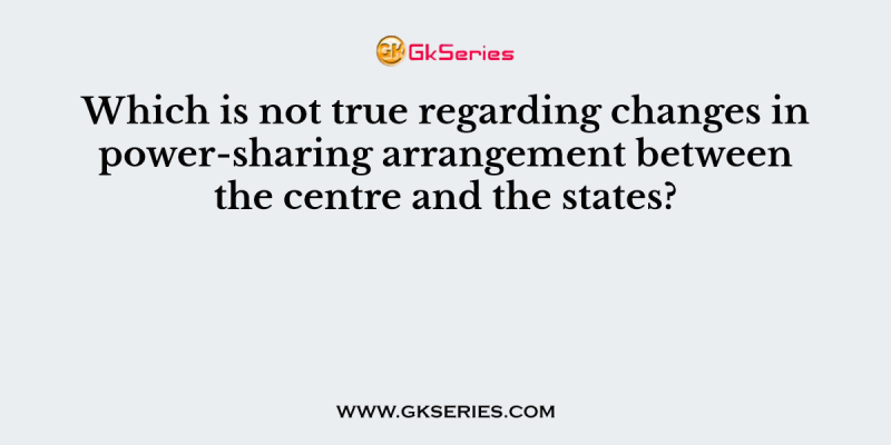 Which is not true regarding changes in power-sharing arrangement between the centre and the states?