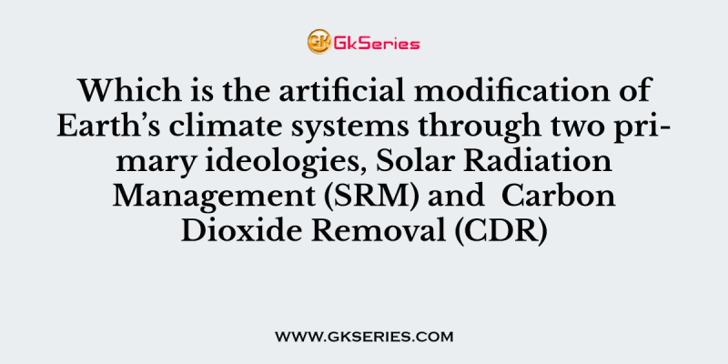 Which is the artificial modification of Earth’s climate systems through two primary ideologies, Solar Radiation Management (SRM) and  Carbon Dioxide Removal (CDR)