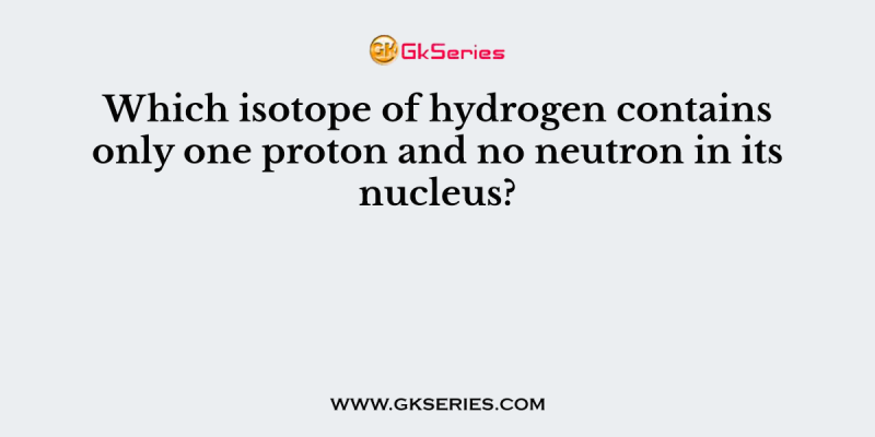 Which isotope of hydrogen contains only one proton and no neutron in its nucleus?