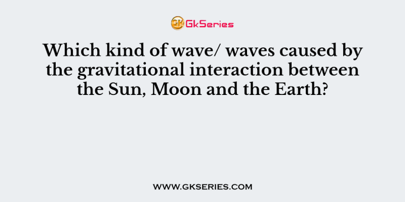 Which kind of wave/ waves caused by the gravitational interaction between the Sun, Moon and the Earth?