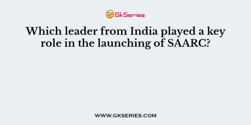 Which leader from India played a key role in the launching of SAARC?