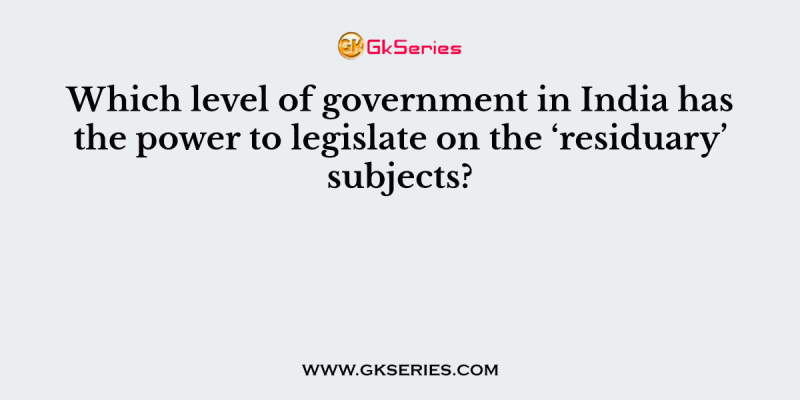 Which level of government in India has the power to legislate on the ‘residuary’ subjects?