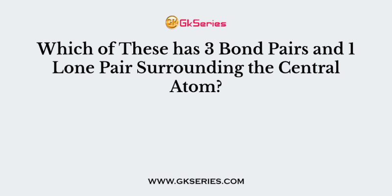 Which of These has 3 Bond Pairs and 1 Lone Pair Surrounding the Central Atom?