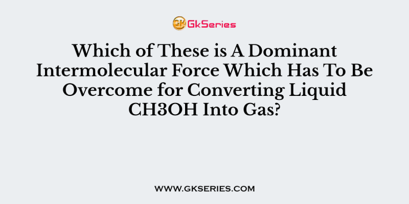 Which of These is A Dominant Intermolecular Force Which Has To Be Overcome for Converting Liquid CH3OH Into Gas?