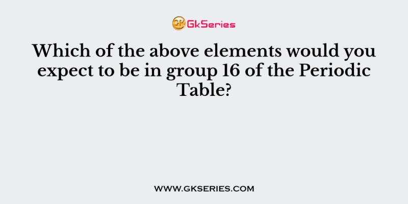 Which of the above elements would you expect to be in group 16 of the Periodic Table?