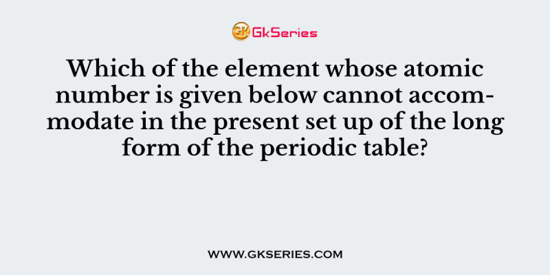 Which of the element whose atomic number is given below cannot accommodate in the present set up of the long form of the periodic table?