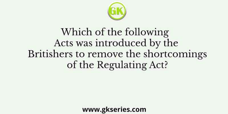 Which of the following Acts was introduced by the Britishers to remove the shortcomings of the Regulating Act?