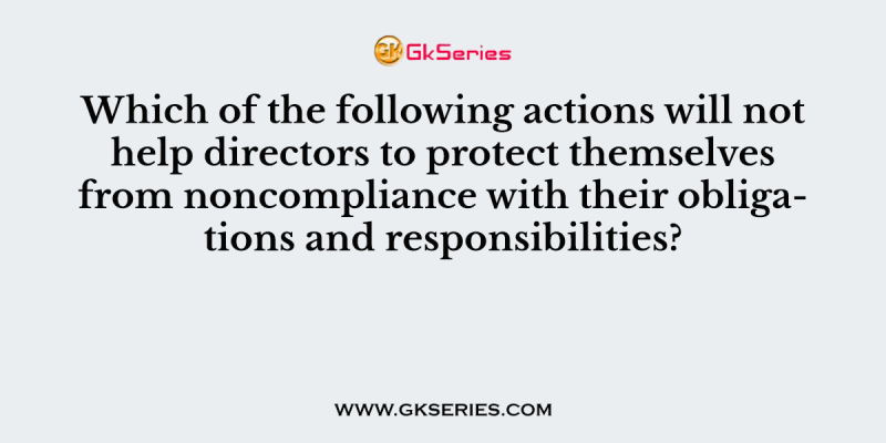 Which of the following actions will not help directors to protect themselves from noncompliance with their obligations and responsibilities?