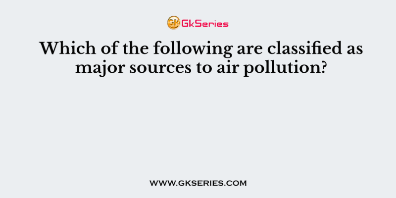 Which of the following are classified as major sources to air pollution?