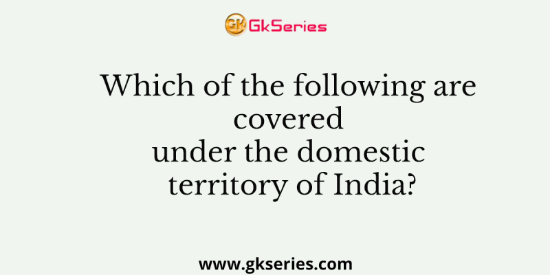 Which of the following are covered under the domestic territory of India?