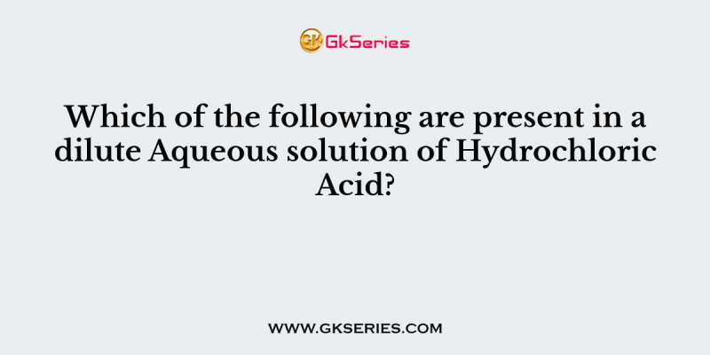 Which of the following are present in a dilute Aqueous solution of Hydrochloric Acid?