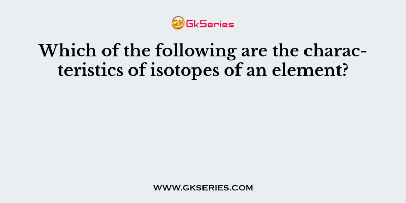 Which of the following are the characteristics of isotopes of an element?