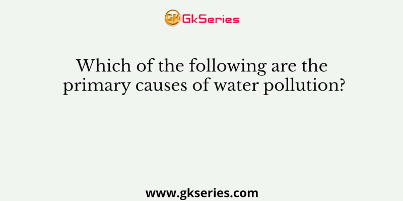 Which of the following are the primary causes of water pollution?