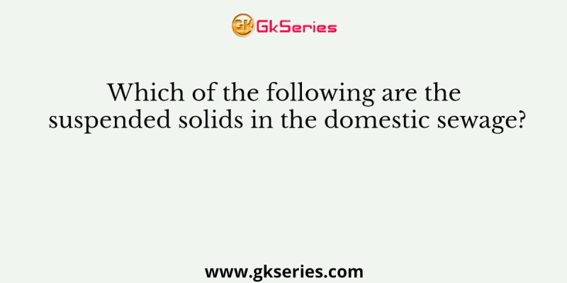 Which of the following are the suspended solids in the domestic sewage?