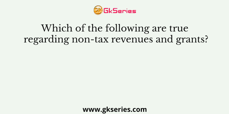 Which of the following are true regarding non-tax revenues and grants?