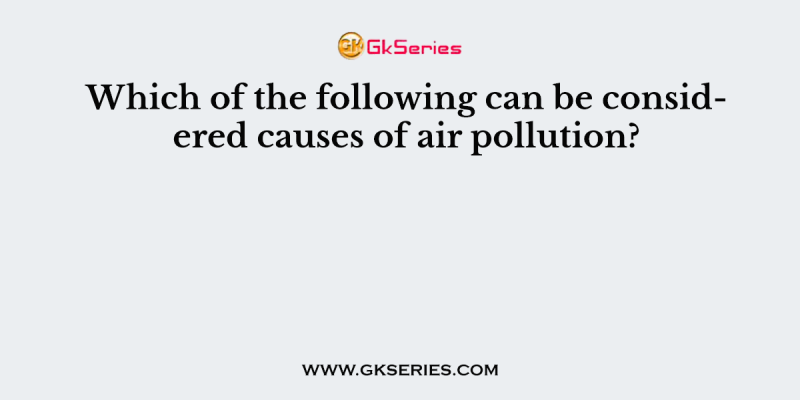 Which of the following can be considered causes of air pollution?