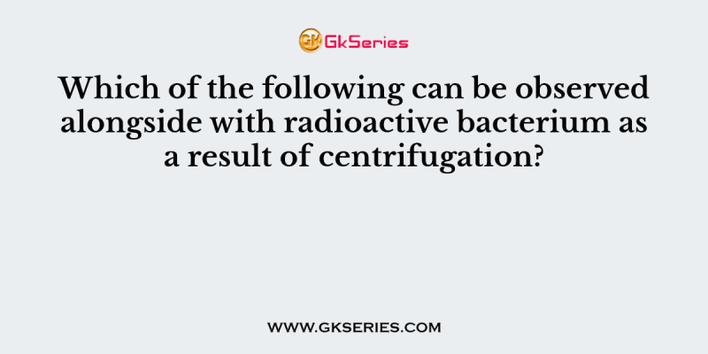 Which of the following can be observed alongside with radioactive bacterium as a result of centrifugation?