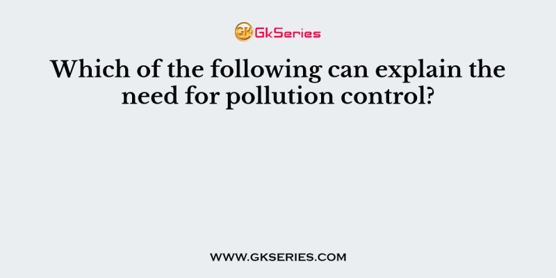 Which of the following can explain the need for pollution control?