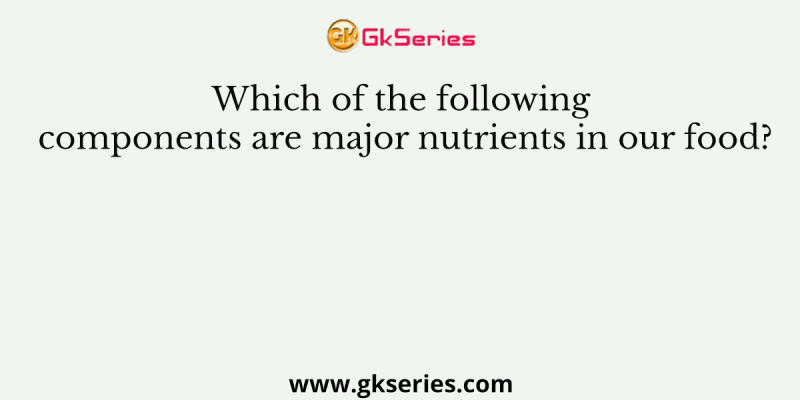 Which of the following components are major nutrients in our food?