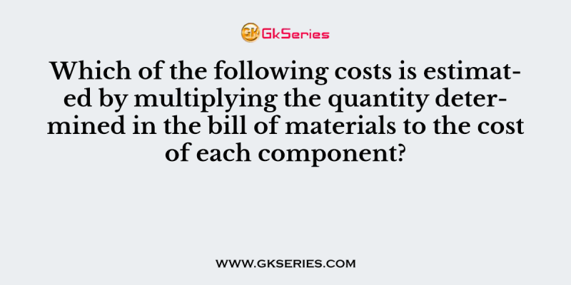 Which of the following costs is estimated by multiplying the quantity determined in the bill of materials to the cost of each component?