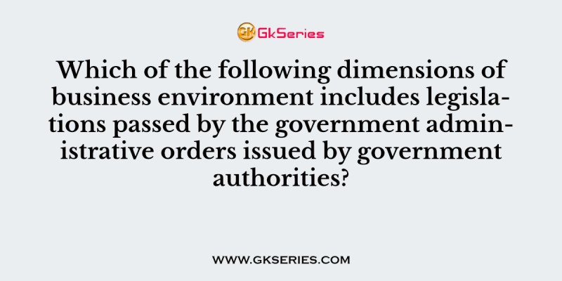 Which of the following dimensions of business environment includes legislations passed by the government administrative orders issued by government authorities?