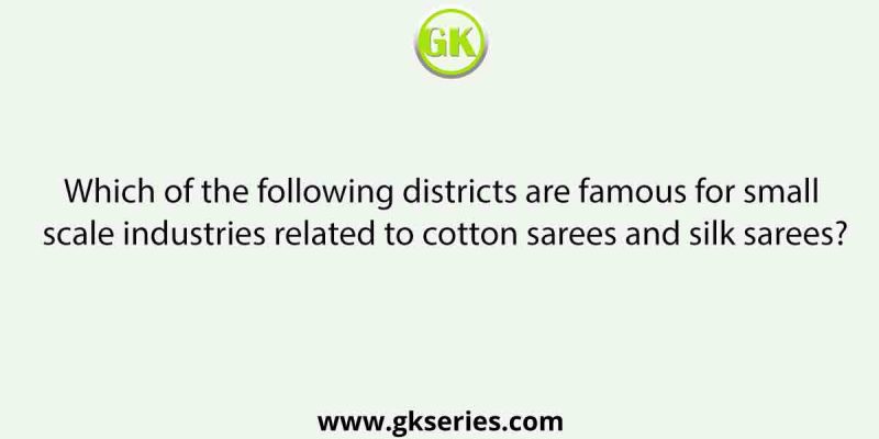 Which of the following districts are famous for small scale industries related to cotton sarees and silk sarees?