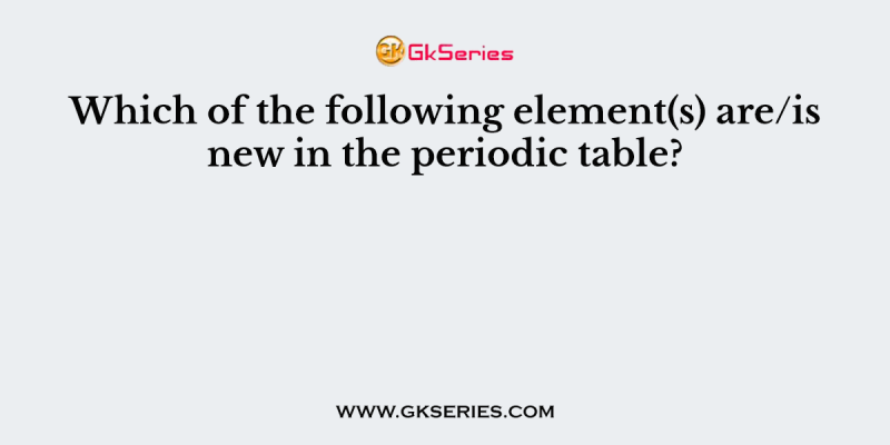 Which of the following element(s) are/is new in the periodic table?
