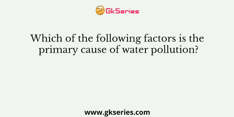 Which of the following factors is the primary cause of water pollution?