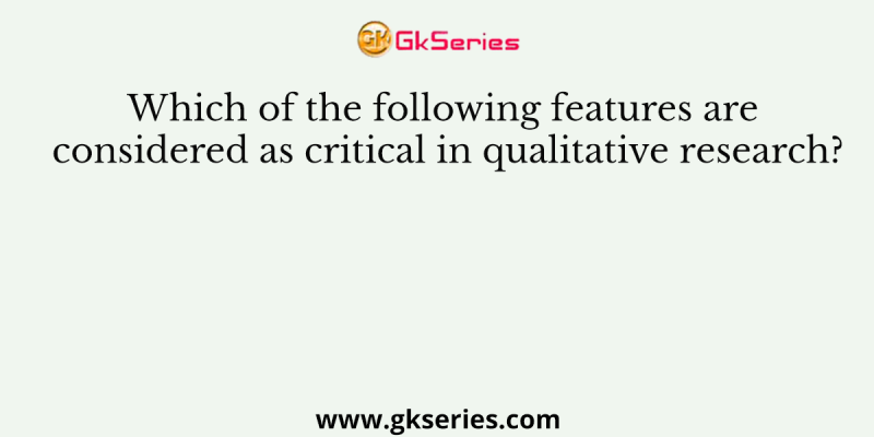 Which of the following features are considered as critical in qualitative research?