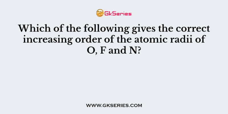 Which of the following gives the correct increasing order of the atomic radii of O, F and N?