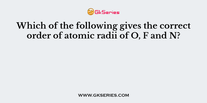 Which of the following gives the correct order of atomic radii of O, F and N?