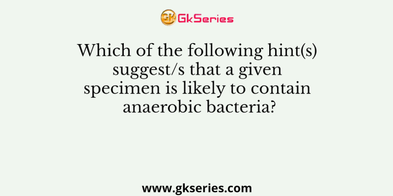 Which of the following hint(s) suggest/s that a given specimen is likely to contain anaerobic bacteria?