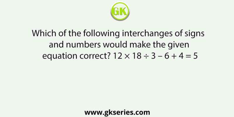 Which of the following interchanges of signs and numbers would make the given equation correct? 12 × 18 ÷ 3 – 6 + 4 = 5