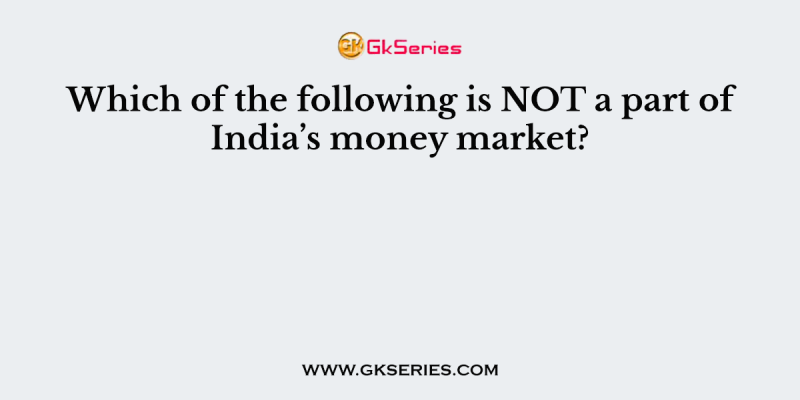 Which of the following is NOT a part of India’s money market?