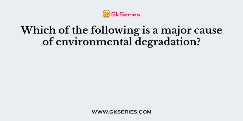 Which of the following is a major cause of environmental degradation?